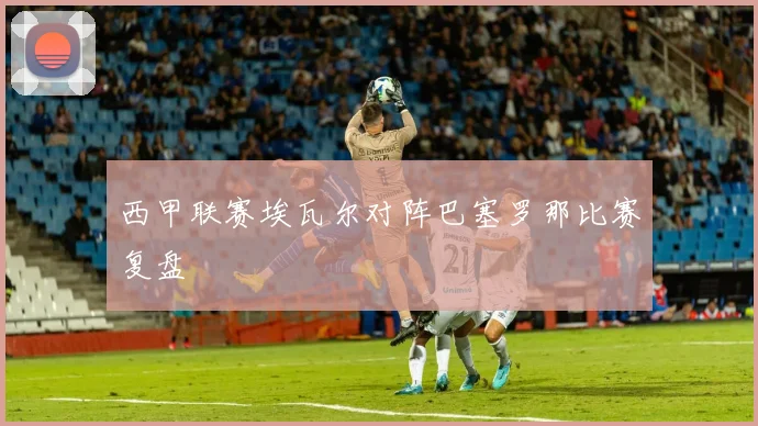 西甲联赛埃瓦尔对阵巴塞罗那比赛复盘