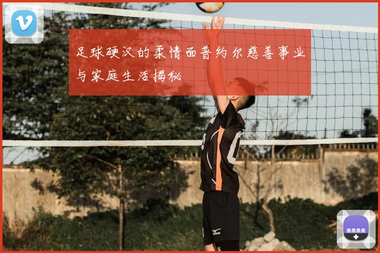 足球硬汉的柔情面普约尔慈善事业与家庭生活揭秘